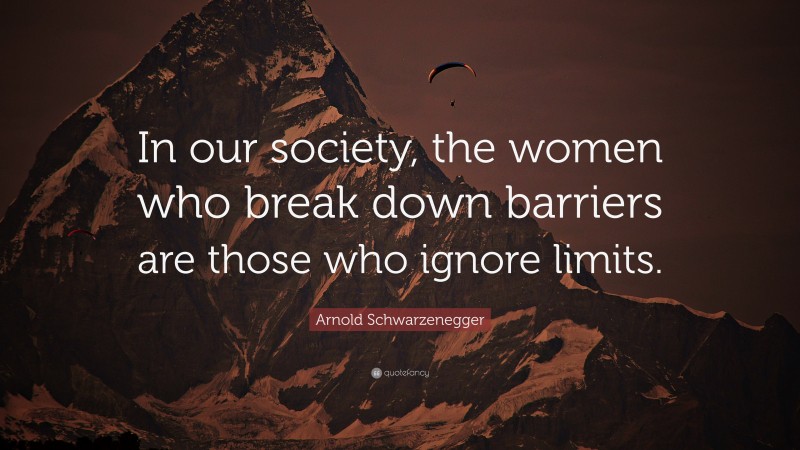 Arnold Schwarzenegger Quote: “In our society, the women who break down barriers are those who ignore limits.”
