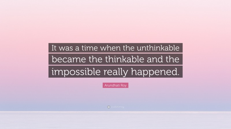 Arundhati Roy Quote: “It was a time when the unthinkable became the thinkable and the impossible really happened.”