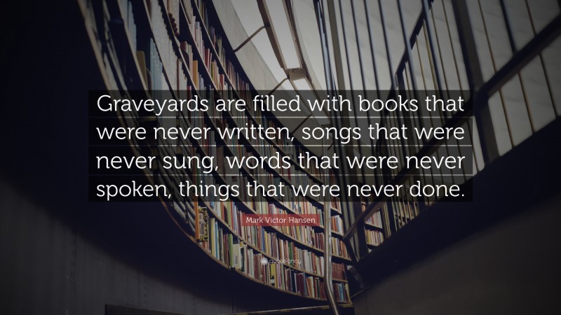 Mark Victor Hansen Quote: “Graveyards are filled with books that were never written, songs that were never sung, words that were never spoken, things that were never done.”
