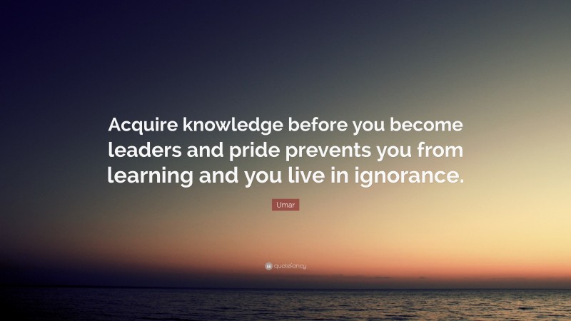 Umar Quote: “Acquire knowledge before you become leaders and pride prevents you from learning and you live in ignorance.”
