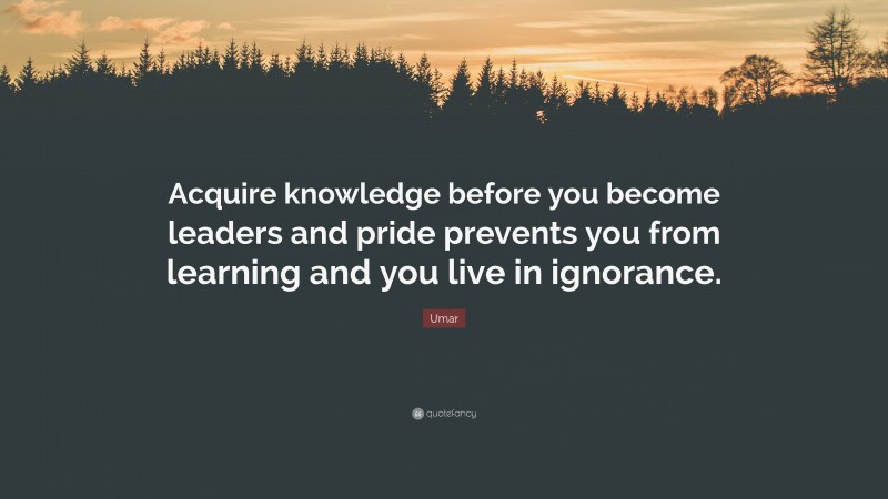 Umar Quote: “Acquire knowledge before you become leaders and pride prevents you from learning and you live in ignorance.”