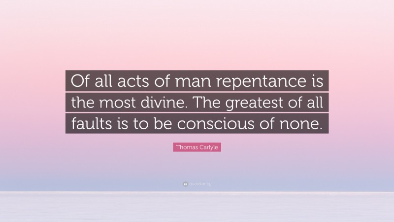 Thomas Carlyle Quote: “Of all acts of man repentance is the most divine. The greatest of all faults is to be conscious of none.”