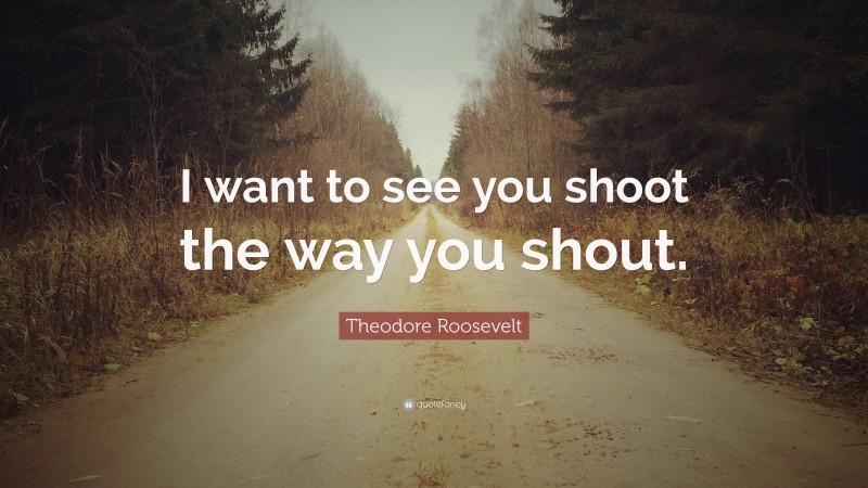 Theodore Roosevelt Quote: “I want to see you shoot the way you shout.”