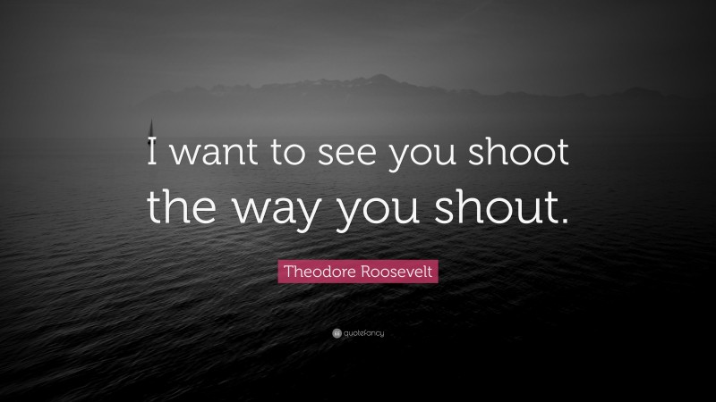 Theodore Roosevelt Quote: “I want to see you shoot the way you shout.”