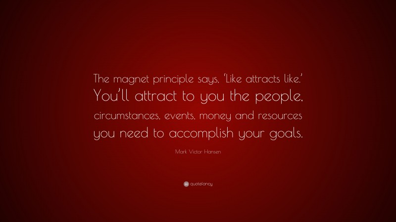 Mark Victor Hansen Quote: “The magnet principle says, ‘Like attracts like.’ You’ll attract to you the people, circumstances, events, money and resources you need to accomplish your goals.”