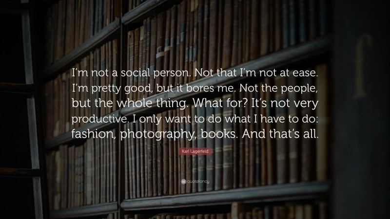 Karl Lagerfeld Quote: “I’m not a social person. Not that I’m not at ease. I’m pretty good, but it bores me. Not the people, but the whole thing. What for? It’s not very productive. I only want to do what I have to do: fashion, photography, books. And that’s all.”