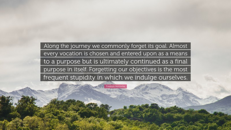Friedrich Nietzsche Quote: “Along the journey we commonly forget its goal. Almost every vocation is chosen and entered upon as a means to a purpose but is ultimately continued as a final purpose in itself. Forgetting our objectives is the most frequent stupidity in which we indulge ourselves.”