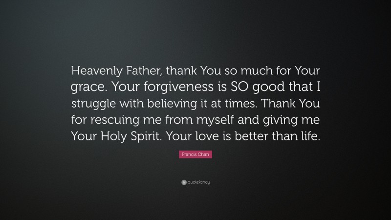 Francis Chan Quote: “Heavenly Father, thank You so much for Your grace. Your forgiveness is SO good that I struggle with believing it at times. Thank You for rescuing me from myself and giving me Your Holy Spirit. Your love is better than life.”