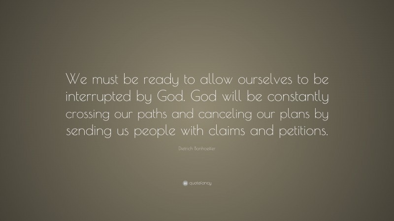 Dietrich Bonhoeffer Quote: “We must be ready to allow ourselves to be interrupted by God. God will be constantly crossing our paths and canceling our plans by sending us people with claims and petitions.”