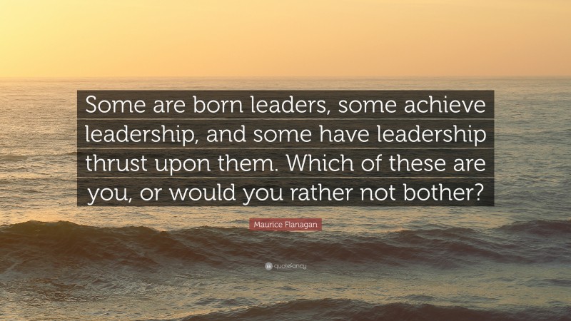 Maurice Flanagan Quote: “Some are born leaders, some achieve leadership, and some have leadership thrust upon them. Which of these are you, or would you rather not bother?”
