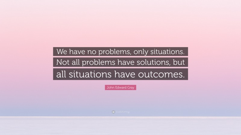 John Edward Gray Quote: “We have no problems, only situations. Not all problems have solutions, but all situations have outcomes.”