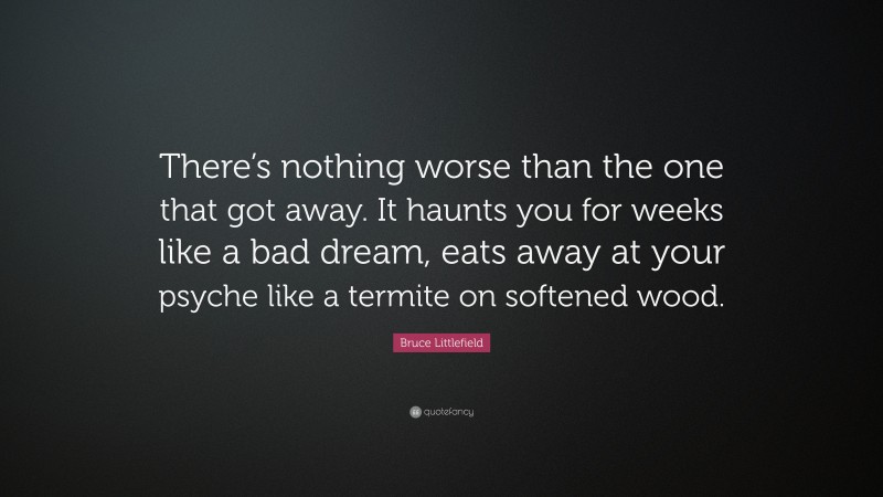 Bruce Littlefield Quote: “There’s nothing worse than the one that got away. It haunts you for weeks like a bad dream, eats away at your psyche like a termite on softened wood.”