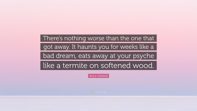 Bruce Littlefield Quote: “There’s nothing worse than the one that got away. It haunts you for weeks like a bad dream, eats away at your psyche like a termite on softened wood.”