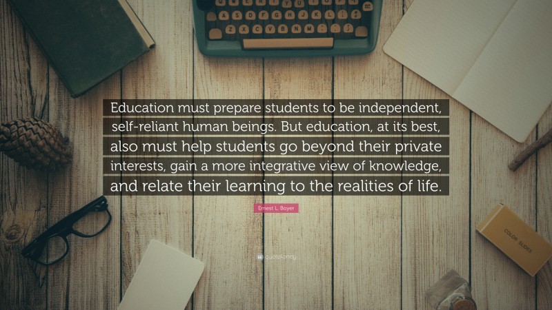 Ernest L. Boyer Quote: “Education must prepare students to be independent, self-reliant human beings. But education, at its best, also must help students go beyond their private interests, gain a more integrative view of knowledge, and relate their learning to the realities of life.”
