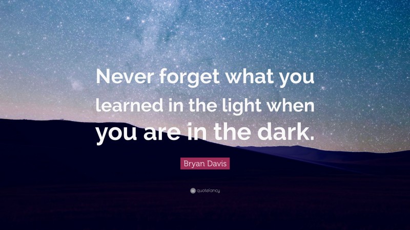 Bryan Davis Quote: “Never forget what you learned in the light when you are in the dark.”