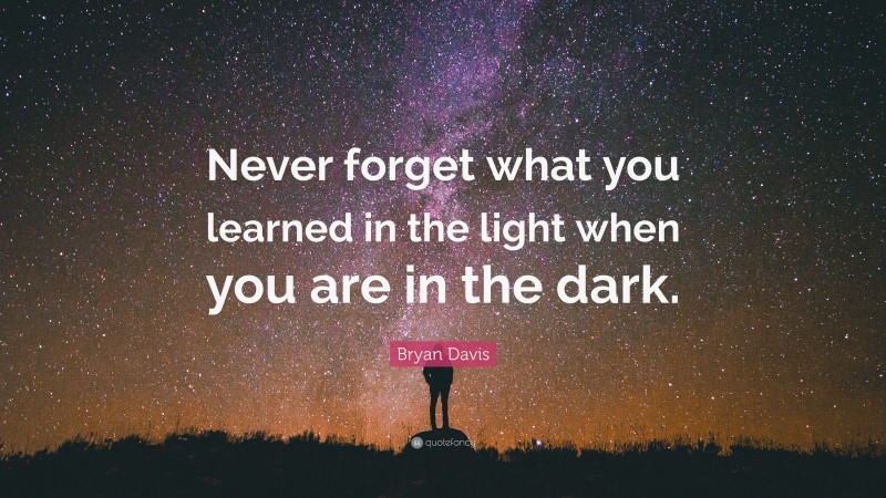 Bryan Davis Quote: “Never forget what you learned in the light when you are in the dark.”