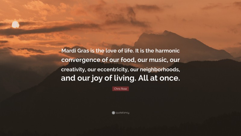 Chris Rose Quote: “Mardi Gras is the love of life. It is the harmonic convergence of our food, our music, our creativity, our eccentricity, our neighborhoods, and our joy of living. All at once.”