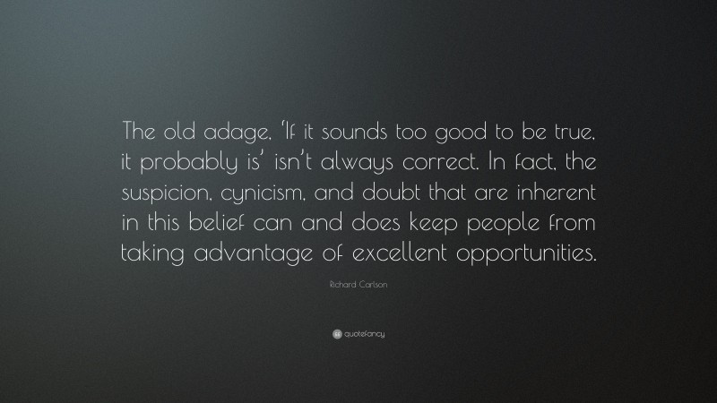 Richard Carlson Quote: “The old adage, ‘If it sounds too good to be true, it probably is’ isn’t always correct. In fact, the suspicion, cynicism, and doubt that are inherent in this belief can and does keep people from taking advantage of excellent opportunities.”