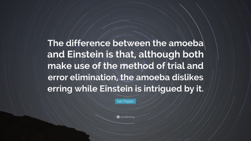 Karl Popper Quote: “The difference between the amoeba and Einstein is that, although both make use of the method of trial and error elimination, the amoeba dislikes erring while Einstein is intrigued by it.”