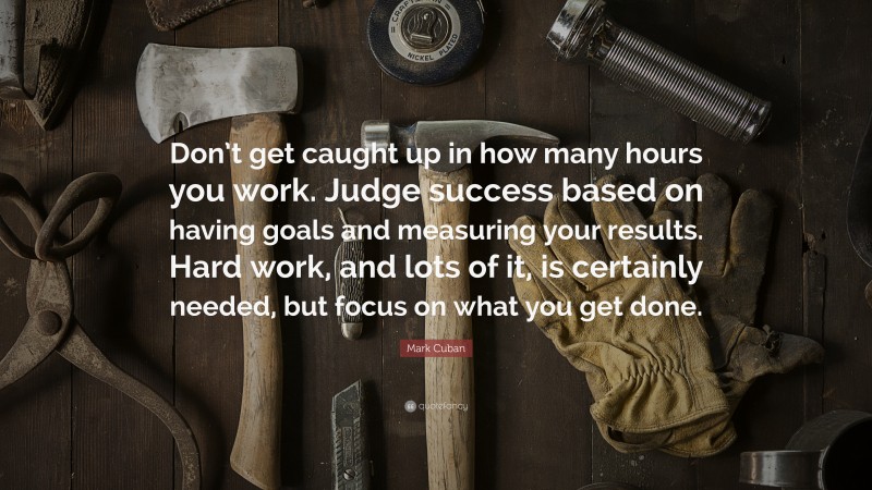 Mark Cuban Quote: “Don’t get caught up in how many hours you work. Judge success based on having goals and measuring your results. Hard work, and lots of it, is certainly needed, but focus on what you get done.”