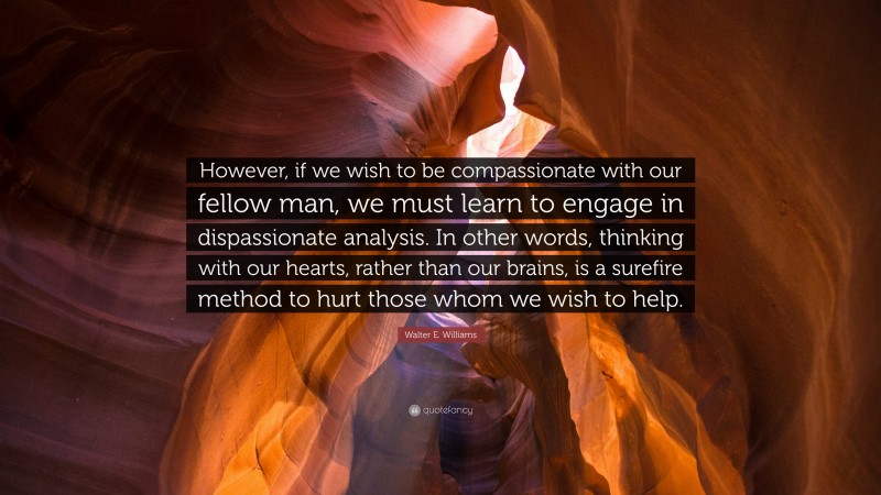 Walter E. Williams Quote: “However, if we wish to be compassionate with our fellow man, we must learn to engage in dispassionate analysis. In other words, thinking with our hearts, rather than our brains, is a surefire method to hurt those whom we wish to help.”