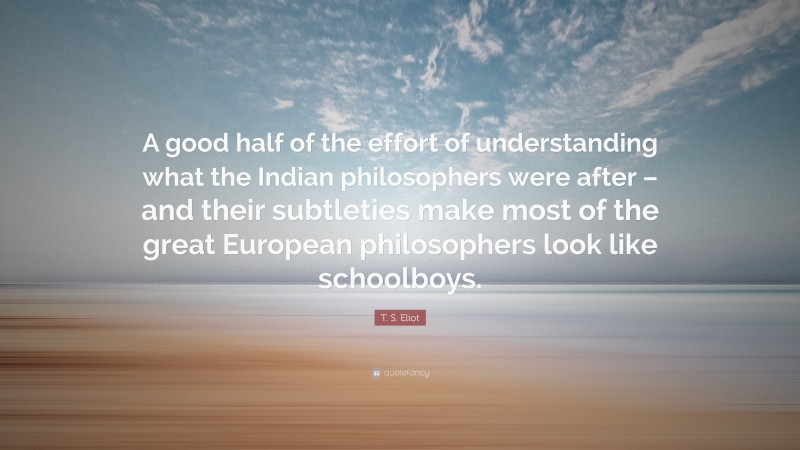 T. S. Eliot Quote: “A good half of the effort of understanding what the Indian philosophers were after – and their subtleties make most of the great European philosophers look like schoolboys.”