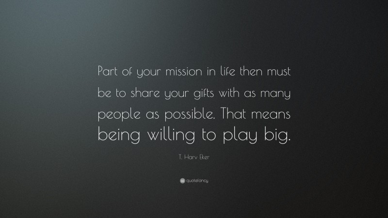 T. Harv Eker Quote: “Part of your mission in life then must be to share your gifts with as many people as possible. That means being willing to play big.”