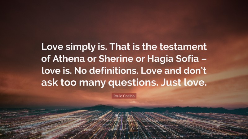 Paulo Coelho Quote: “Love simply is. That is the testament of Athena or Sherine or Hagia Sofia – love is. No definitions. Love and don’t ask too many questions. Just love.”