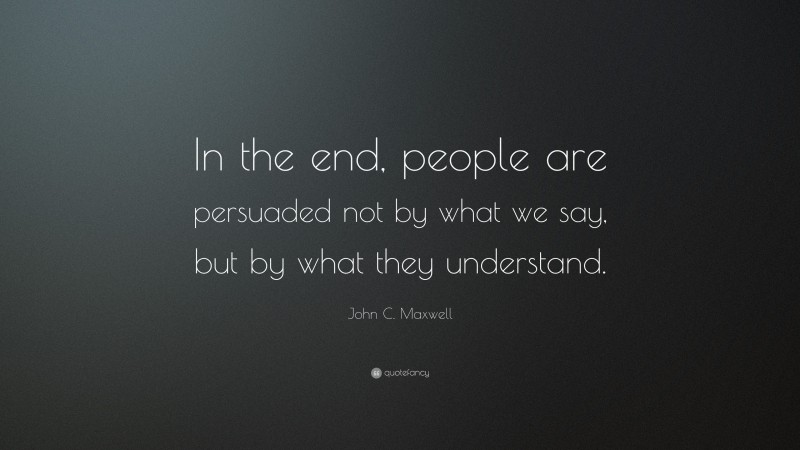 John C. Maxwell Quote: “In the end, people are persuaded not by what we say, but by what they understand.”