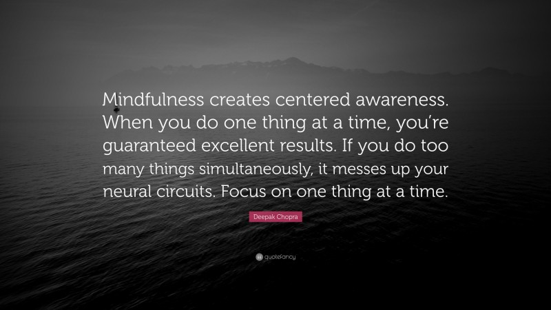 Deepak Chopra Quote: “Mindfulness creates centered awareness. When you do one thing at a time, you’re guaranteed excellent results. If you do too many things simultaneously, it messes up your neural circuits. Focus on one thing at a time.”