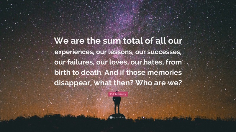 P.J. Manney Quote: “We are the sum total of all our experiences, our lessons, our successes, our failures, our loves, our hates, from birth to death. And if those memories disappear, what then? Who are we?”