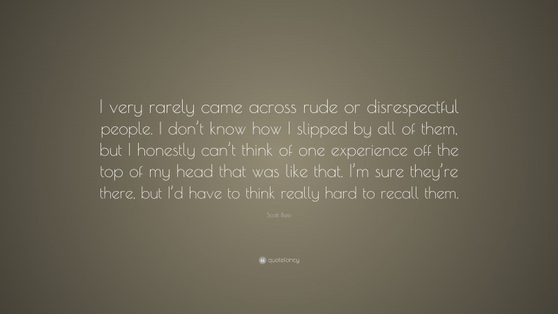 Scott Baio Quote: “I very rarely came across rude or disrespectful people. I don’t know how I slipped by all of them, but I honestly can’t think of one experience off the top of my head that was like that. I’m sure they’re there, but I’d have to think really hard to recall them.”
