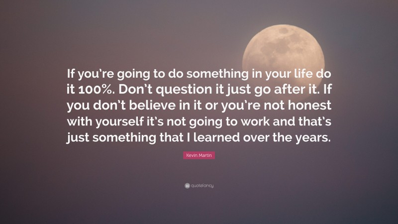 Kevin Martin Quote: “If you’re going to do something in your life do it 100%. Don’t question it just go after it. If you don’t believe in it or you’re not honest with yourself it’s not going to work and that’s just something that I learned over the years.”
