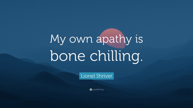 Lionel Shriver Quote: “My own apathy is bone chilling.”