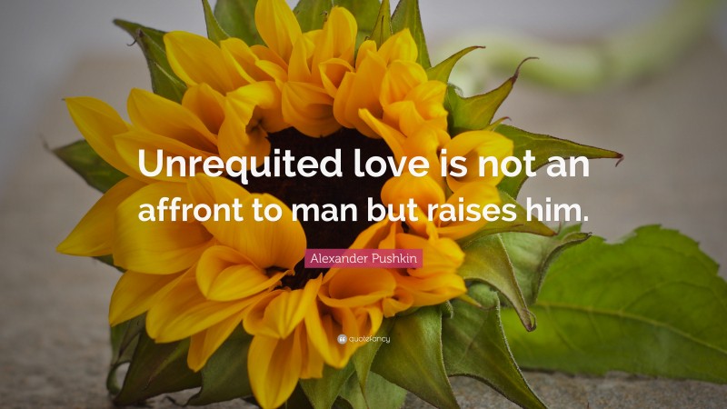 Alexander Pushkin Quote: “Unrequited love is not an affront to man but raises him.”