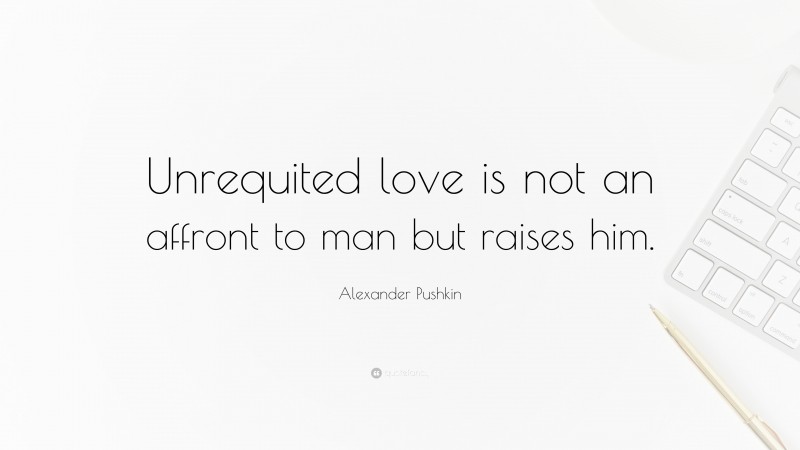Alexander Pushkin Quote: “Unrequited love is not an affront to man but raises him.”