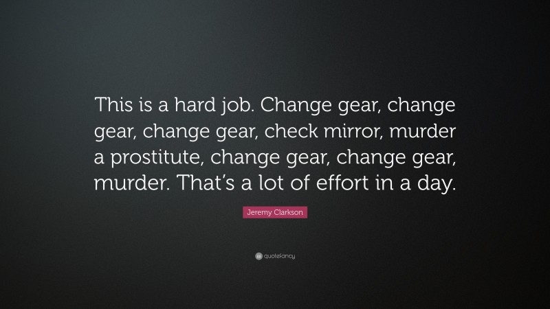 Jeremy Clarkson Quote: “This is a hard job. Change gear, change gear, change gear, check mirror, murder a prostitute, change gear, change gear, murder. That’s a lot of effort in a day.”