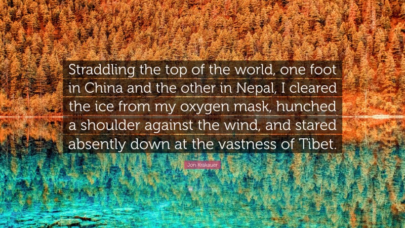 Jon Krakauer Quote: “Straddling the top of the world, one foot in China and the other in Nepal, I cleared the ice from my oxygen mask, hunched a shoulder against the wind, and stared absently down at the vastness of Tibet.”