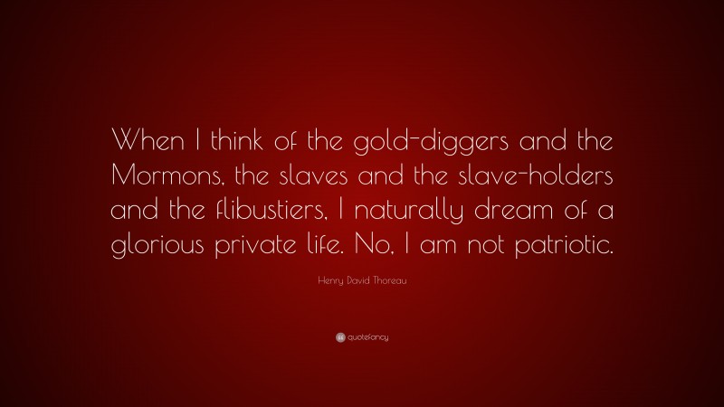 Henry David Thoreau Quote: “When I think of the gold-diggers and the Mormons, the slaves and the slave-holders and the flibustiers, I naturally dream of a glorious private life. No, I am not patriotic.”