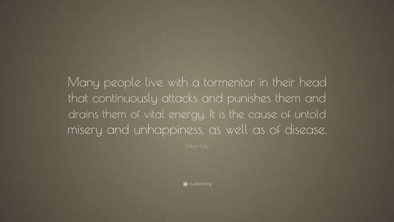 Eckhart Tolle Quote: “Many people live with a tormentor in their head that continuously attacks and punishes them and drains them of vital energy. It is the cause of untold misery and unhappiness, as well as of disease.”