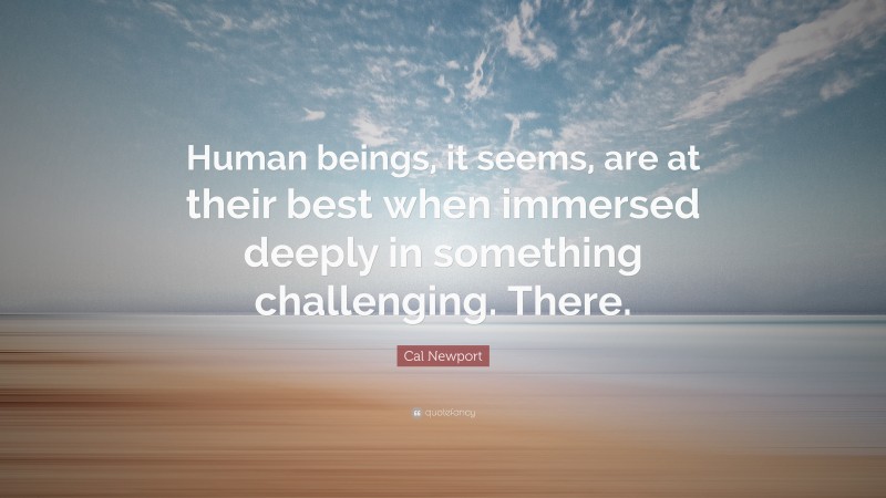 Cal Newport Quote: “Human beings, it seems, are at their best when immersed deeply in something challenging. There.”
