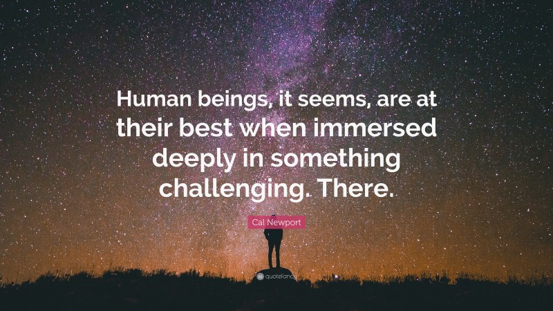 Cal Newport Quote: “Human beings, it seems, are at their best when immersed deeply in something challenging. There.”