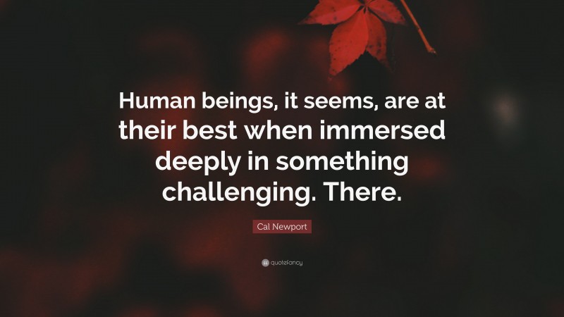 Cal Newport Quote: “Human beings, it seems, are at their best when immersed deeply in something challenging. There.”