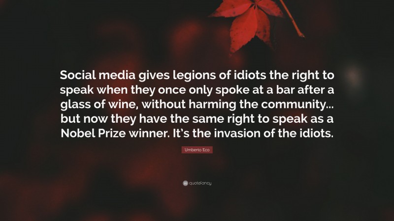 Umberto Eco Quote: “Social media gives legions of idiots the right to speak when they once only spoke at a bar after a glass of wine, without harming the community... but now they have the same right to speak as a Nobel Prize winner. It’s the invasion of the idiots.”