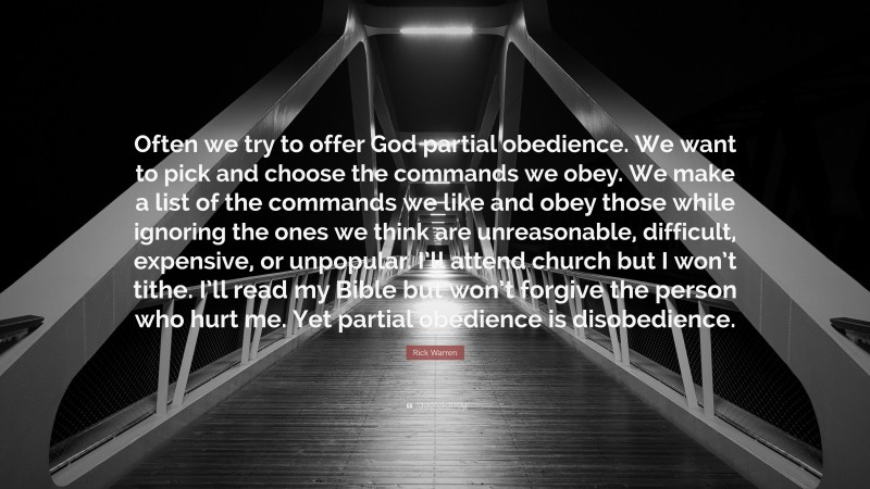 Rick Warren Quote: “Often we try to offer God partial obedience. We want to pick and choose the commands we obey. We make a list of the commands we like and obey those while ignoring the ones we think are unreasonable, difficult, expensive, or unpopular. I’ll attend church but I won’t tithe. I’ll read my Bible but won’t forgive the person who hurt me. Yet partial obedience is disobedience.”