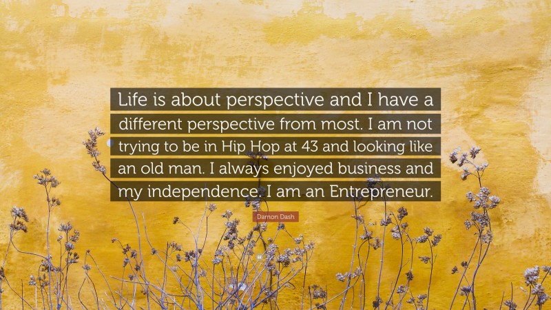 Damon Dash Quote: “Life is about perspective and I have a different perspective from most. I am not trying to be in Hip Hop at 43 and looking like an old man. I always enjoyed business and my independence. I am an Entrepreneur.”