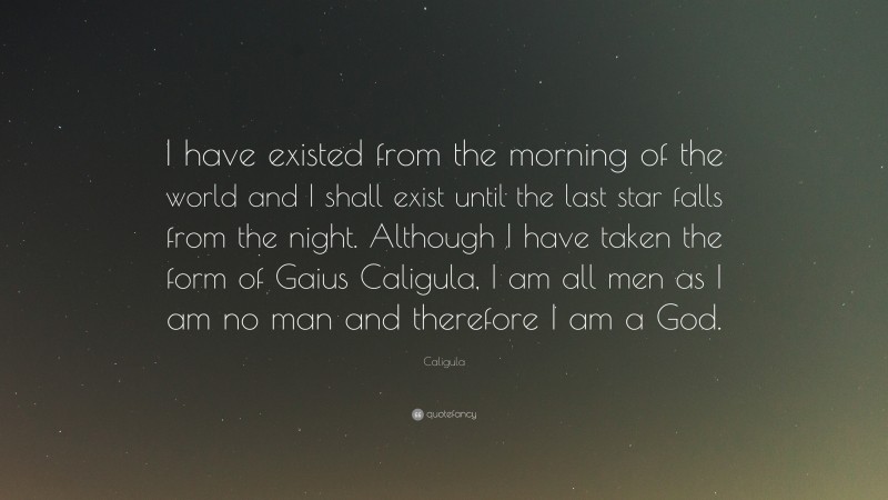 Caligula Quote: “I have existed from the morning of the world and I shall exist until the last star falls from the night. Although I have taken the form of Gaius Caligula, I am all men as I am no man and therefore I am a God.”