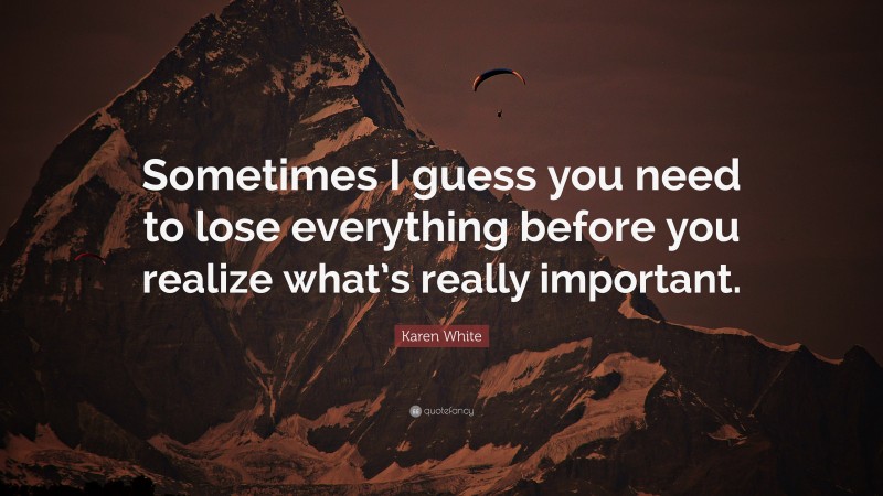 Karen White Quote: “Sometimes I guess you need to lose everything before you realize what’s really important.”
