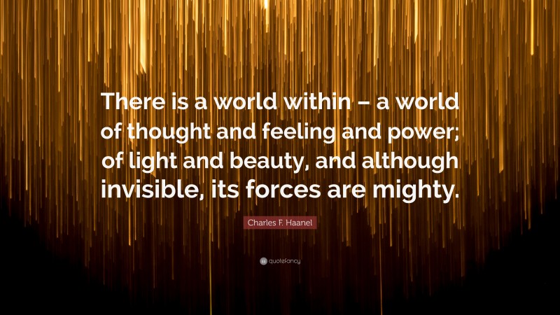 Charles F. Haanel Quote: “There is a world within – a world of thought and feeling and power; of light and beauty, and although invisible, its forces are mighty.”