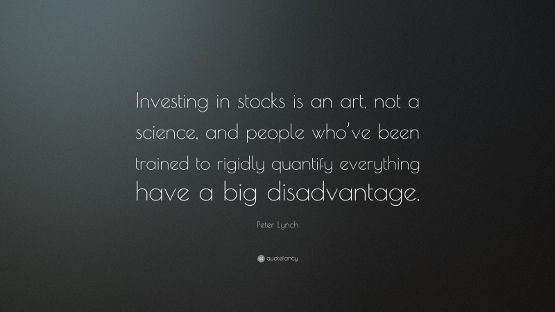 Peter Lynch Quote: “Investing in stocks is an art, not a science, and people who’ve been trained to rigidly quantify everything have a big disadvantage.”